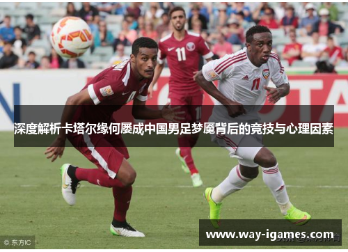 深度解析卡塔尔缘何屡成中国男足梦魇背后的竞技与心理因素 深度解析卡塔尔缘何屡成中国男足梦魇背后的竞技与心理因素
