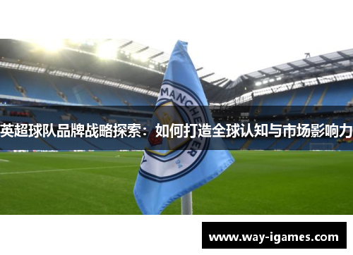 英超球队品牌战略探索:如何打造全球认知与市场影响力 英超球队品牌战略探索:如何打造全球认知与市场影响力