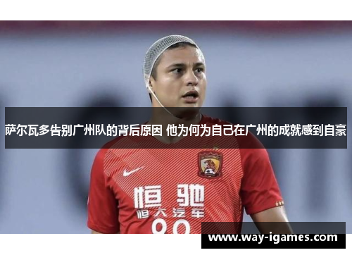 萨尔瓦多告别广州队的背后原因 他为何为自己在广州的成就感到自豪 萨尔瓦多告别广州队的背后原因 他为何为自己在广州的成就感到自豪