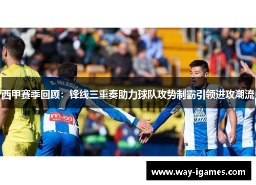 西甲赛季回顾：锋线三重奏助力球队攻势制霸引领进攻潮流