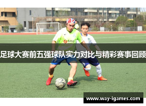 足球大赛前五强球队实力对比与精彩赛事回顾 足球大赛前五强球队实力对比与精彩赛事回顾