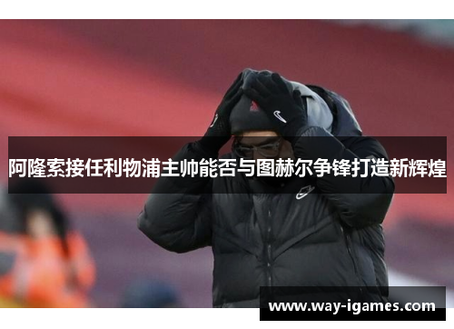 阿隆索接任利物浦主帅能否与图赫尔争锋打造新辉煌