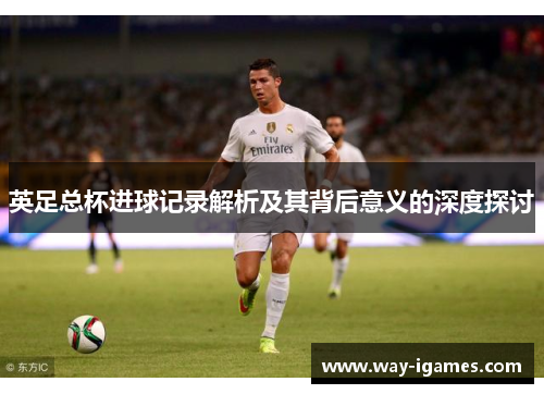 英足总杯进球记录解析及其背后意义的深度探讨 英足总杯进球记录解析及其背后意义的深度探讨