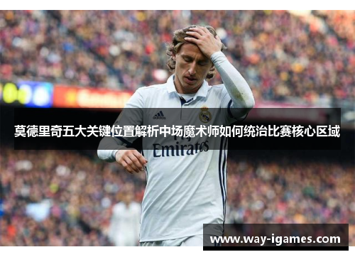 莫德里奇五大关键位置解析中场魔术师如何统治比赛核心区域