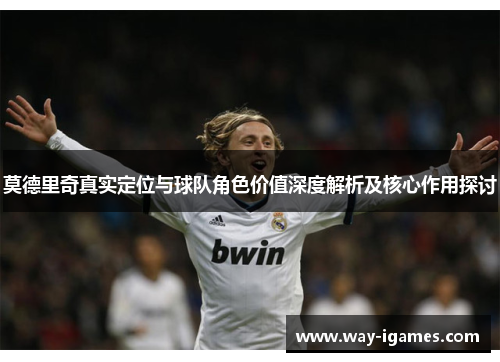 莫德里奇真实定位与球队角色价值深度解析及核心作用探讨