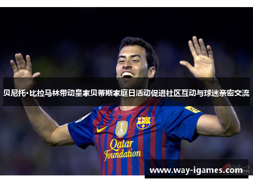 贝尼托·比拉马林带动皇家贝蒂斯家庭日活动促进社区互动与球迷亲密交流 贝尼托·比拉马林带动皇家贝蒂斯家庭日活动促进社区互动与球迷亲密交流