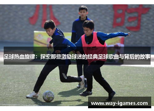 足球热血旋律:探索那些激励球迷的经典足球歌曲与背后的故事 足球热血旋律:探索那些激励球迷的经典足球歌曲与背后的故事