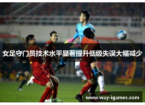女足守门员技术水平显著提升低级失误大幅减少 女足守门员技术水平显著提升低级失误大幅减少