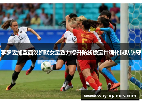 李梦雯加盟西汉姆联女足致力提升防线稳定性强化球队防守