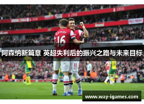 阿森纳新篇章 英超失利后的振兴之路与未来目标 阿森纳新篇章 英超失利后的振兴之路与未来目标