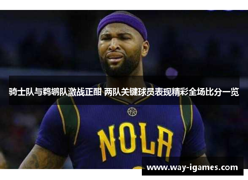 骑士队与鹈鹕队激战正酣 两队关键球员表现精彩全场比分一览