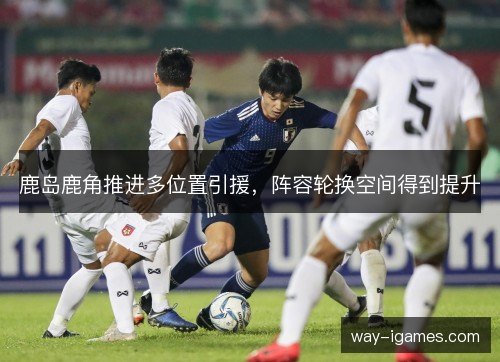 鹿岛鹿角推进多位置引援,阵容轮换空间得到提升 鹿岛鹿角推进多位置引援,阵容轮换空间得到提升