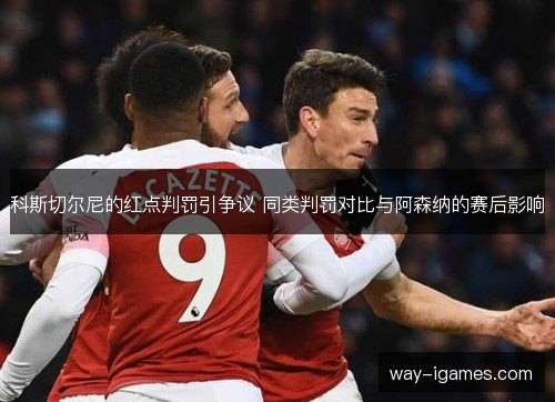 科斯切尔尼的红点判罚引争议 同类判罚对比与阿森纳的赛后影响 科斯切尔尼的红点判罚引争议 同类判罚对比与阿森纳的赛后影响